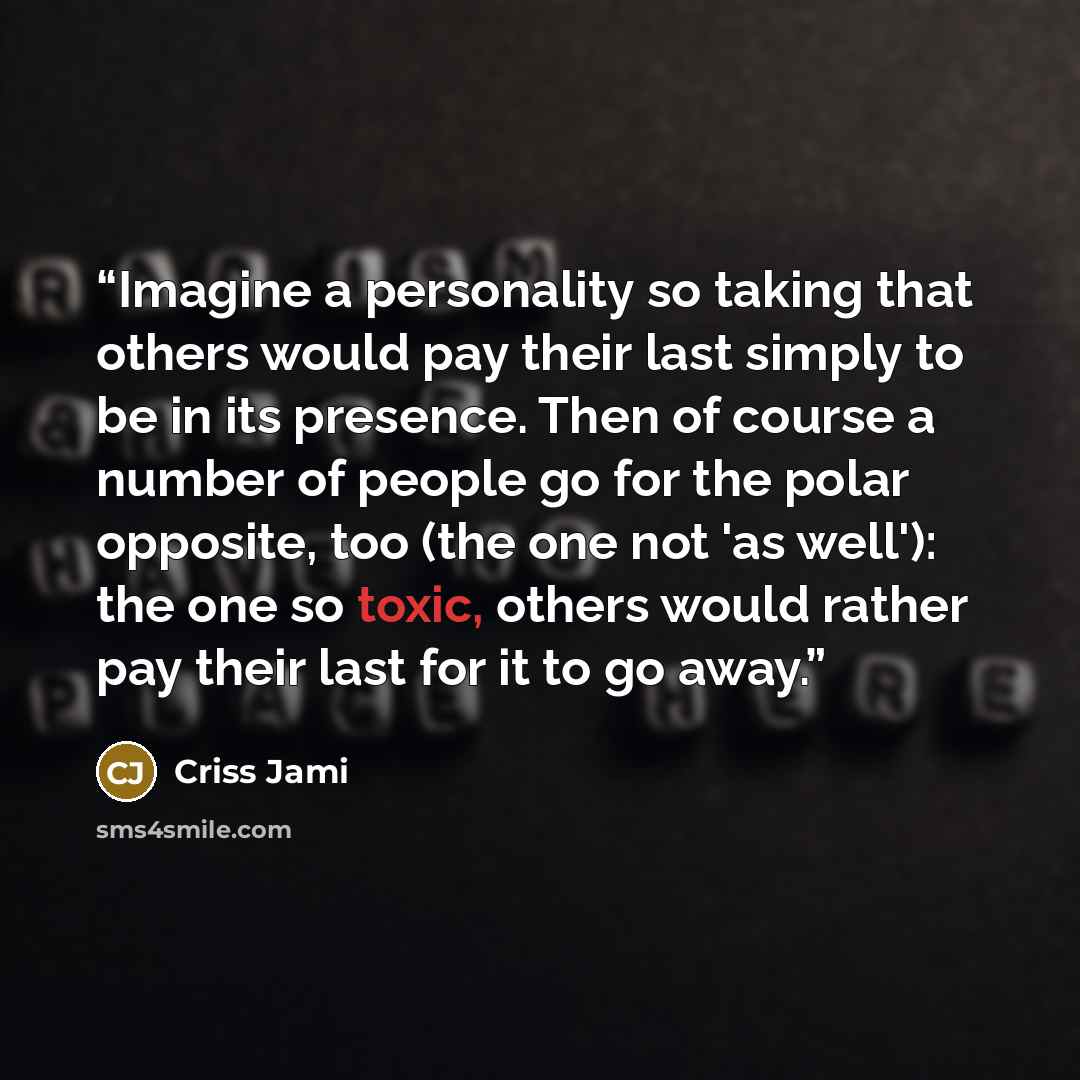 “Imagine a personality so taking that others would pay their last simply to be in its presence. Then of course a number of people go for the polar opposite, too (the one not 'as well'): the one so toxic, others would rather pay their last for it to go away.” quote by Criss Jami