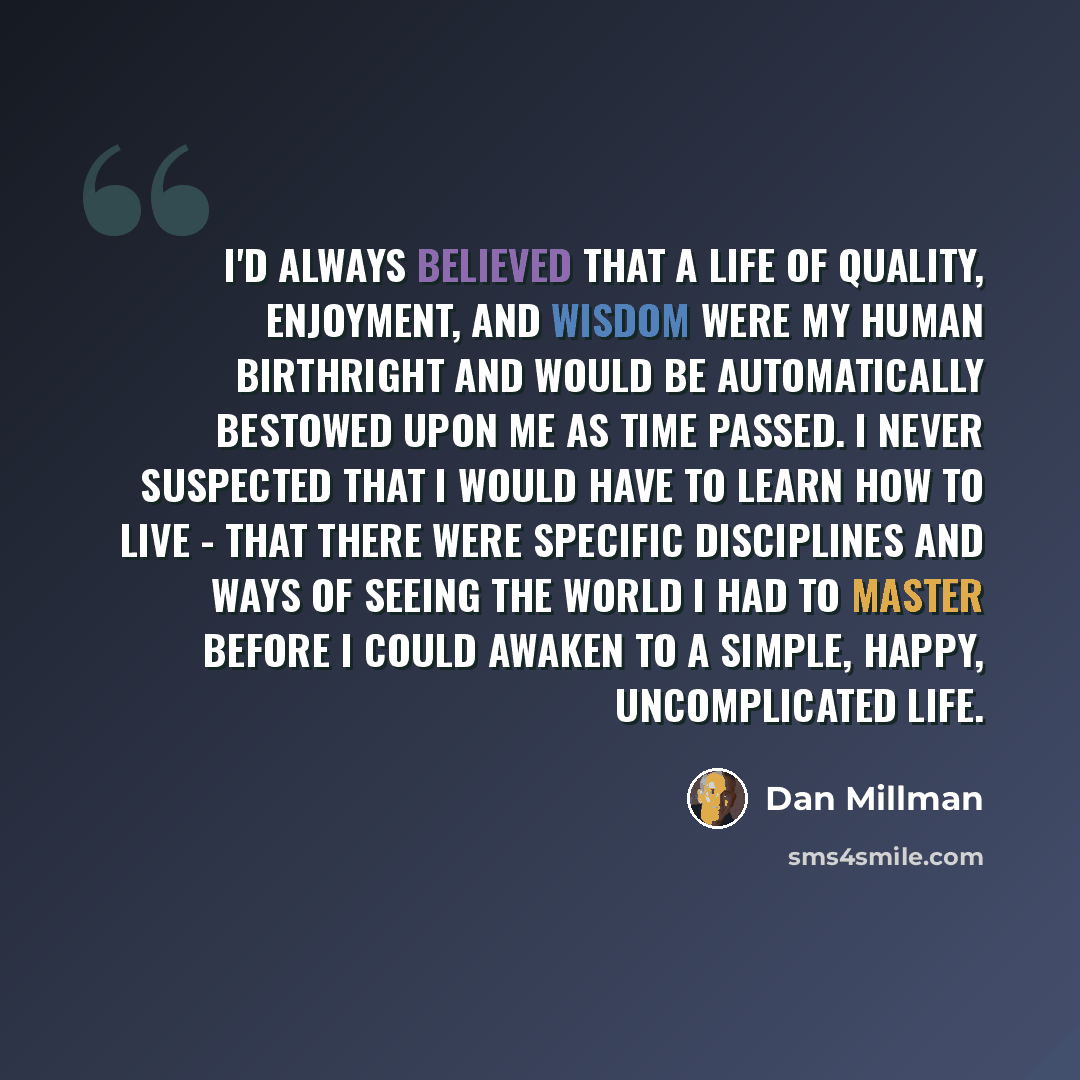 “I'd always believed that a life of quality, enjoyment, and wisdom were my human birthright and would be automatically bestowed upon me as time passed. I never suspected that I would have to learn how to live - that there were specific disciplines and ways of seeing the world I had to master before…” quote by Dan Millman
