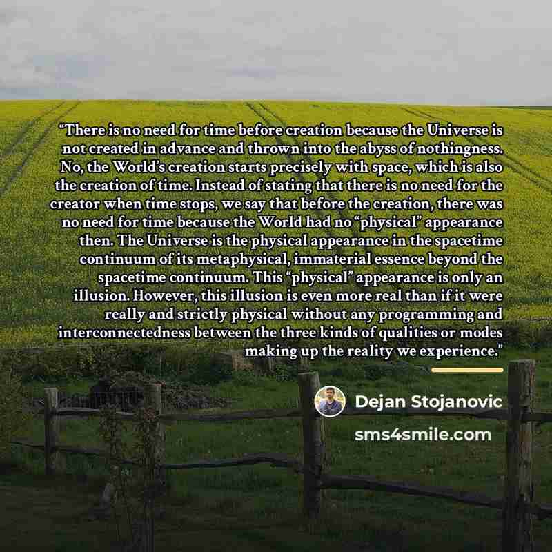 “There is no need for time before creation because the Universe is not created in advance and thrown into the abyss of nothingness. No, the World’s creation starts precisely with space, which is also the creation of time. Instead of stating that there is no need for the creator when time stops, we…” quote by Dejan Stojanovic