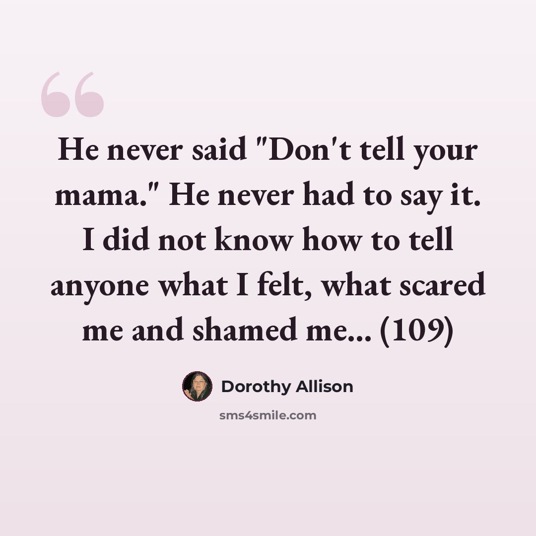 “He never said "Don't tell your mama." He never had to say it. I did not know how to tell anyone what I felt, what scared me and shamed me... (109)” quote by Dorothy Allison