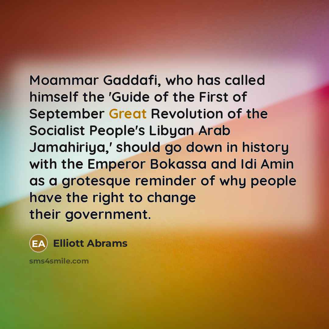 “Moammar Gaddafi, who has called himself the 'Guide of the First of September Great Revolution of the Socialist People's Libyan Arab Jamahiriya,' should go down in history with the Emperor Bokassa and Idi Amin as a grotesque reminder of why people have the right to change their government.” quote by Elliott Abrams