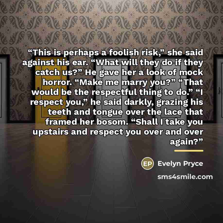 “This is perhaps a foolish risk,” she said against his ear. “What will they do if they catch us?” He gave her a look of mock horror. “Make me marry you?” “That would be the respectful thing to do.” “I respect you,” he said darkly, grazing his teeth and tongue over the lace that framed her bosom…” quote by Evelyn Pryce