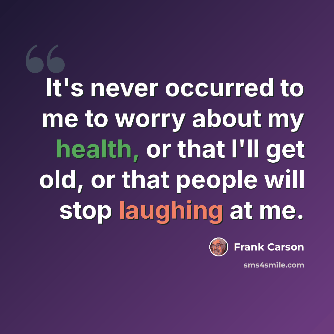“It's never occurred to me to worry about my health, or that I'll get old, or that people will stop laughing at me.” quote by Frank Carson