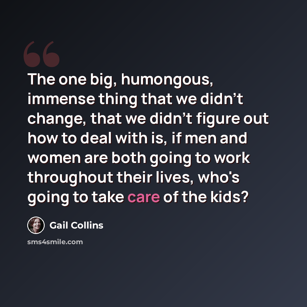 “The one big, humongous, immense thing that we didn't change, that we didn't figure out how to deal with is, if men and women are both going to work throughout their lives, who's going to take care of the kids?” quote by Gail Collins