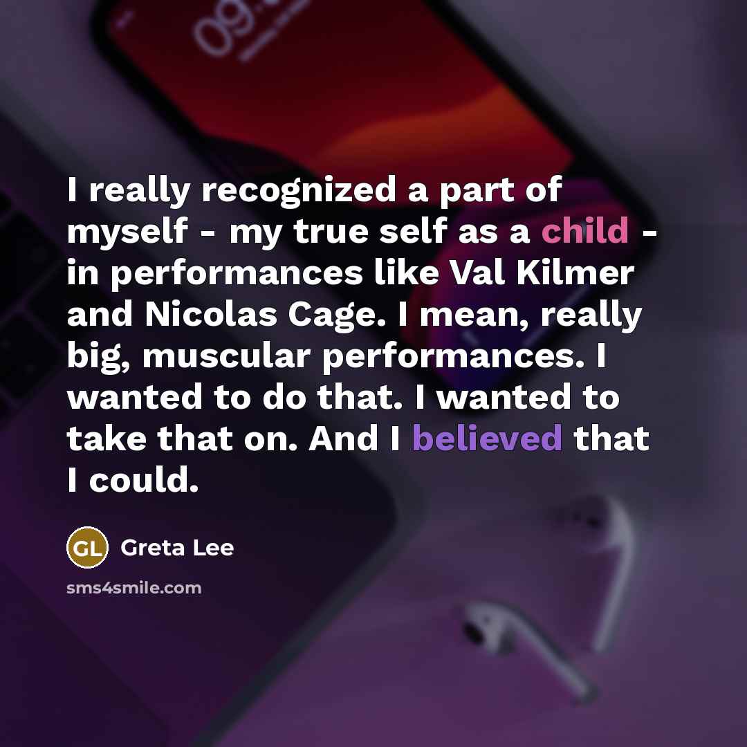 “I really recognized a part of myself - my true self as a child - in performances like Val Kilmer and Nicolas Cage. I mean, really big, muscular performances. I wanted to do that. I wanted to take that on. And I believed that I could.” quote by Greta Lee
