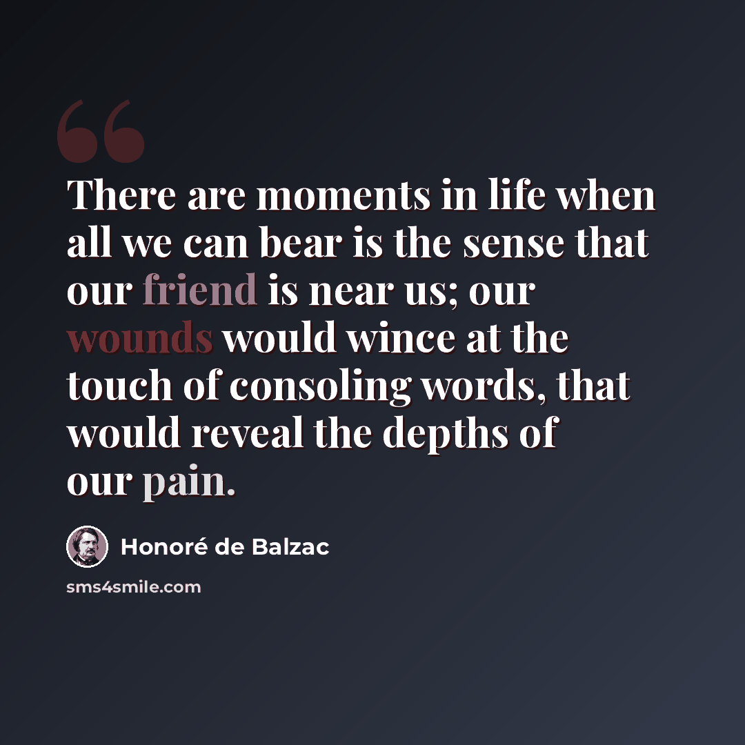 “There are moments in life when all we can bear is the sense that our friend is near us; our wounds would wince at the touch of consoling words, that would reveal the depths of our pain.” quote by Honore de Balzac