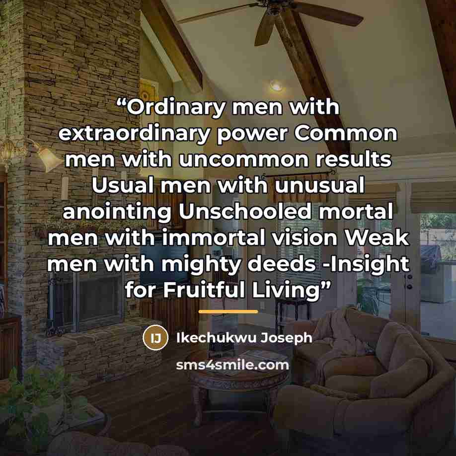 “Ordinary men with extraordinary power Common men with uncommon results Usual men with unusual anointing Unschooled mortal men with immortal vision Weak men with mighty deeds -Insight for Fruitful Living” quote by Ikechukwu Joseph