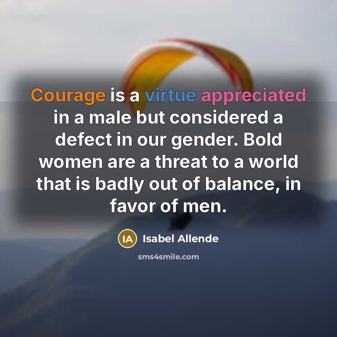 “Courage is a virtue appreciated in a male but considered a defect in our gender. Bold women are a threat to a world that is badly out of balance, in favor of men.” quote by Isabel Allende