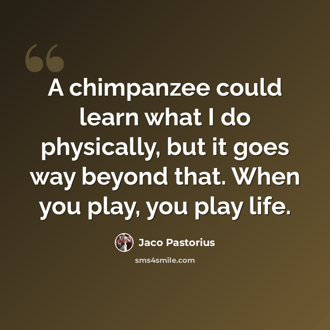 “A chimpanzee could learn what I do physically, but it goes way beyond that. When you play, you play life.” quote by Jaco Pastorius
