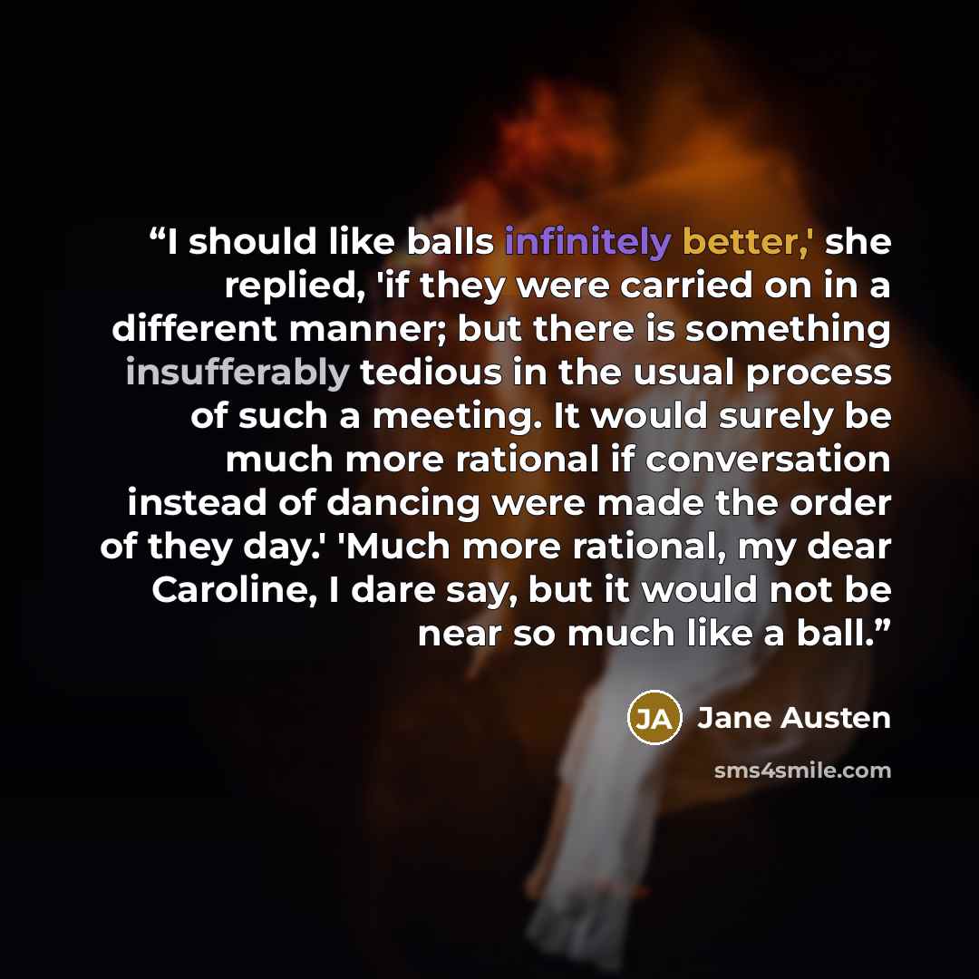 “I should like balls infinitely better,' she replied, 'if they were carried on in a different manner; but there is something insufferably tedious in the usual process of such a meeting. It would surely be much more rational if conversation instead of dancing were made the order of they day.' 'Much…” quote by Jane Austen