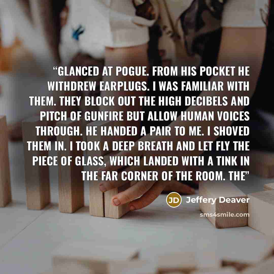 “glanced at Pogue. From his pocket he withdrew earplugs. I was familiar with them. They block out the high decibels and pitch of gunfire but allow human voices through. He handed a pair to me. I shoved them in. I took a deep breath and let fly the piece of glass, which landed with a tink in the far…” quote by Jeffery Deaver