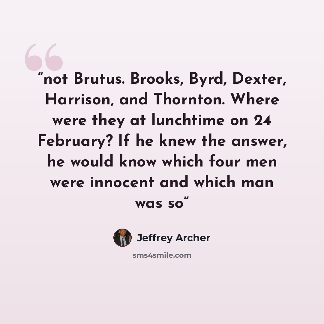 “not Brutus. Brooks, Byrd, Dexter, Harrison, and Thornton. Where were they at lunchtime on 24 February? If he knew the answer, he would know which four men were innocent and which man was so” quote by Jeffrey Archer
