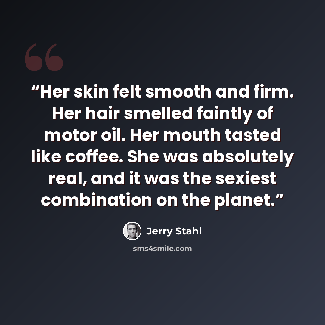 “Her skin felt smooth and firm. Her hair smelled faintly of motor oil. Her mouth tasted like coffee. She was absolutely real, and it was the sexiest combination on the planet.” quote by Jerry Stahl
