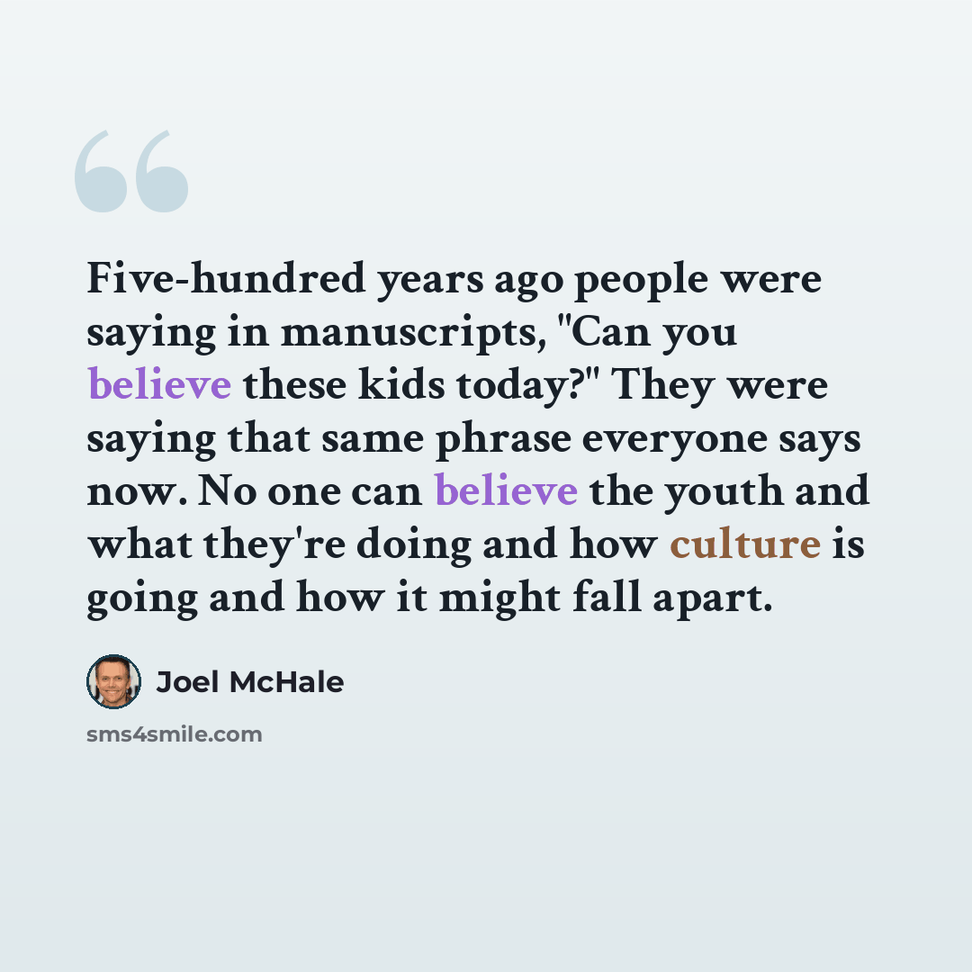 “Five-hundred years ago people were saying in manuscripts, "Can you believe these kids today?" They were saying that same phrase everyone says now. No one can believe the youth and what they're doing and how culture is going and how it might fall apart.” quote by Joel McHale