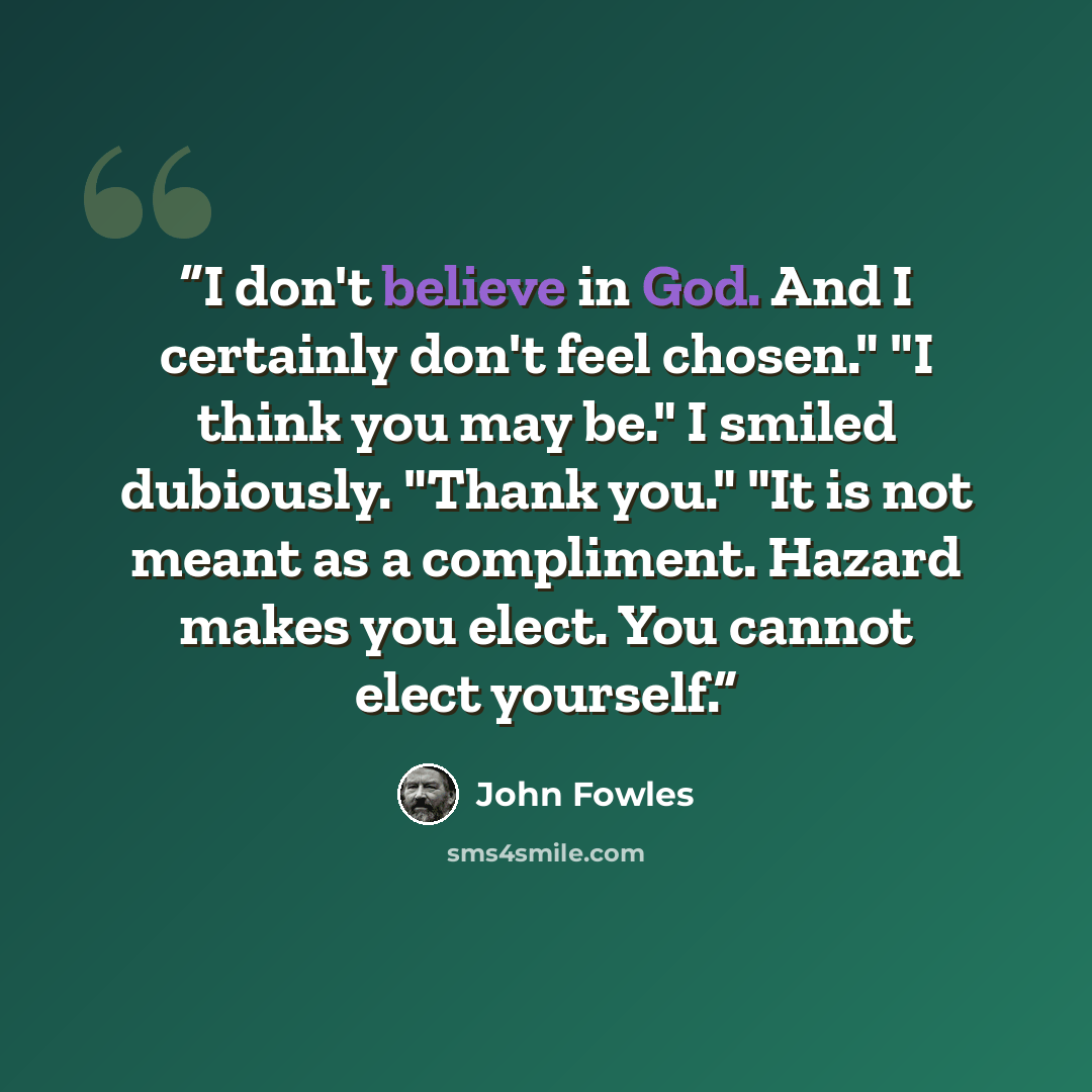 “I don't believe in God. And I certainly don't feel chosen." "I think you may be." I smiled dubiously. "Thank you." "It is not meant as a compliment. Hazard makes you elect. You cannot elect yourself.” quote by John Fowles
