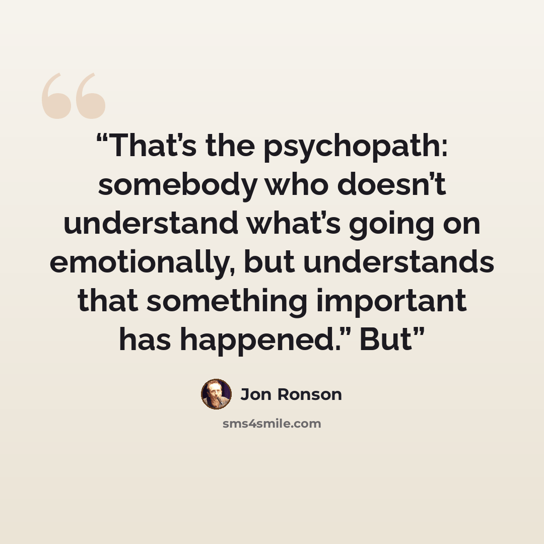 “That’s the psychopath: somebody who doesn’t understand what’s going on emotionally, but understands that something important has happened.” But” quote by Jon Ronson