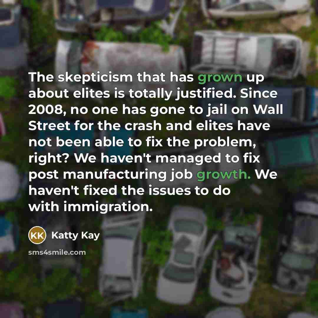“The skepticism that has grown up about elites is totally justified. Since 2008, no one has gone to jail on Wall Street for the crash and elites have not been able to fix the problem, right? We haven't managed to fix post manufacturing job growth. We haven't fixed the issues to do with immigration.” quote by Katty Kay