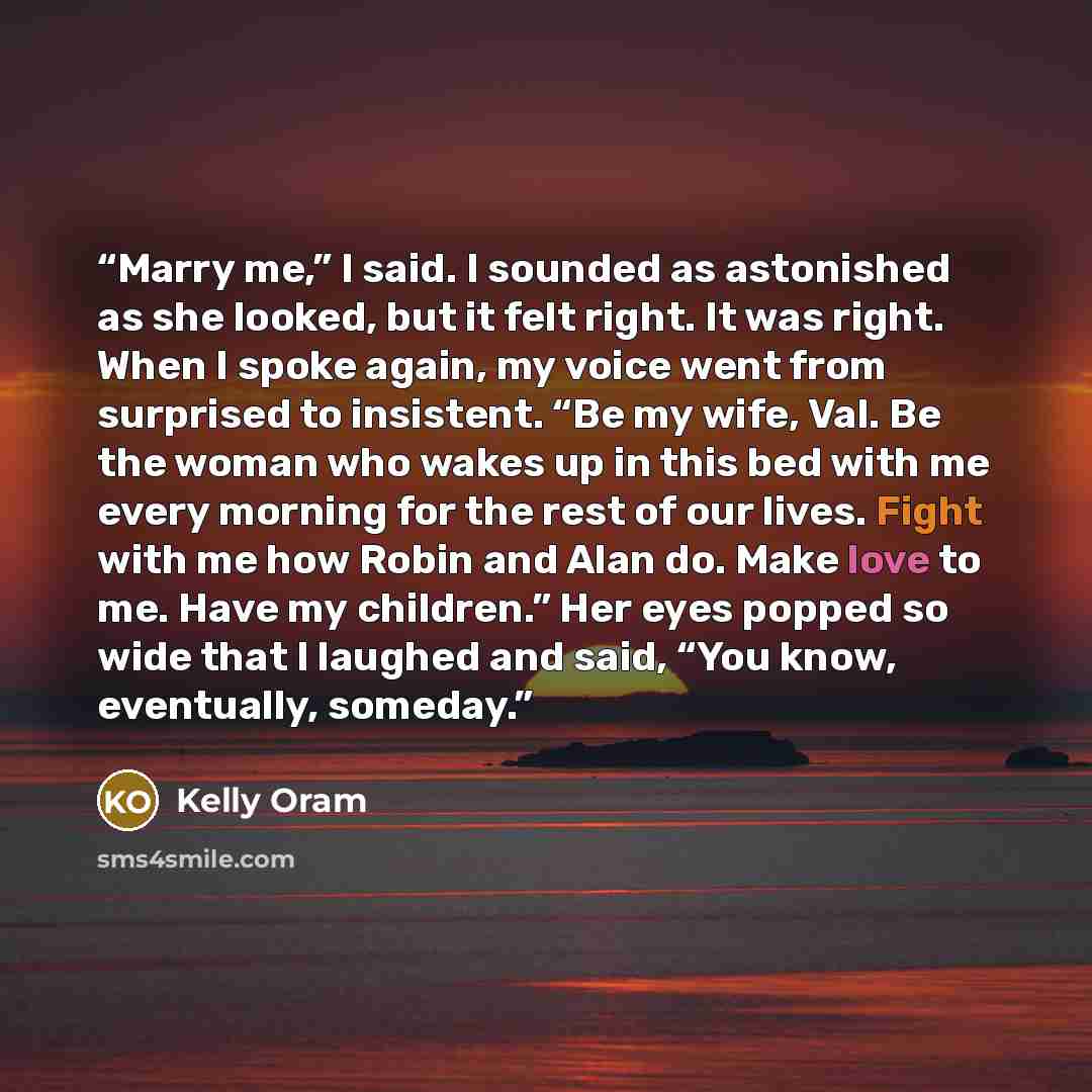 “Marry me,” I said. I sounded as astonished as she looked, but it felt right. It was right. When I spoke again, my voice went from surprised to insistent. “Be my wife, Val. Be the woman who wakes up in this bed with me every morning for the rest of our lives. Fight with me how Robin and Alan do…” quote by Kelly Oram