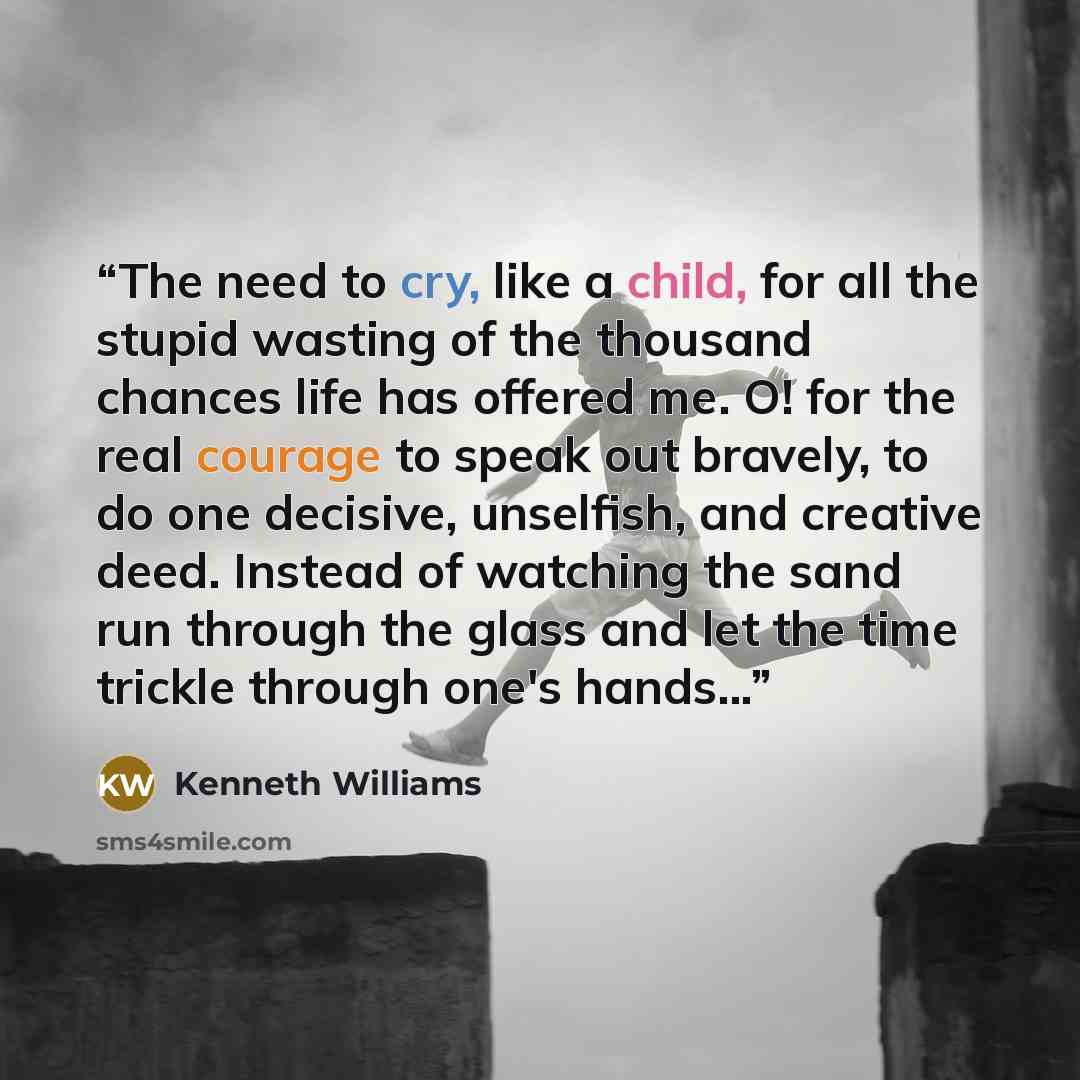“The need to cry, like a child, for all the stupid wasting of the thousand chances life has offered me. O! for the real courage to speak out bravely, to do one decisive, unselfish, and creative deed. Instead of watching the sand run through the glass and let the time trickle through one's hands...” quote by Kenneth Williams