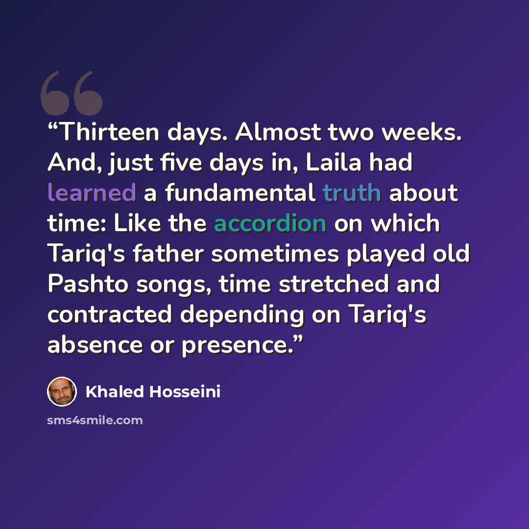 “Thirteen days. Almost two weeks. And, just five days in, Laila had learned a fundamental truth about time: Like the accordion on which Tariq's father sometimes played old Pashto songs, time stretched and contracted depending on Tariq's absence or presence.” quote by Khaled Hosseini