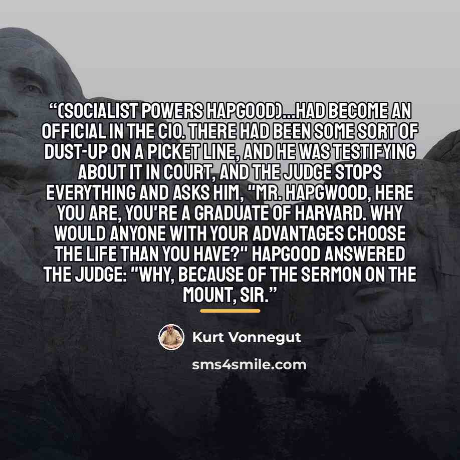 “(Socialist Powers Hapgood)...had become an official in the CIO. There had been some sort of dust-up on a picket line, and he was testifying about it in court, and the judge stops everything and asks him, "Mr. Hapgwood, here you are, you're a graduate of Harvard. why would anyone with your…” quote by Kurt Vonnegut
