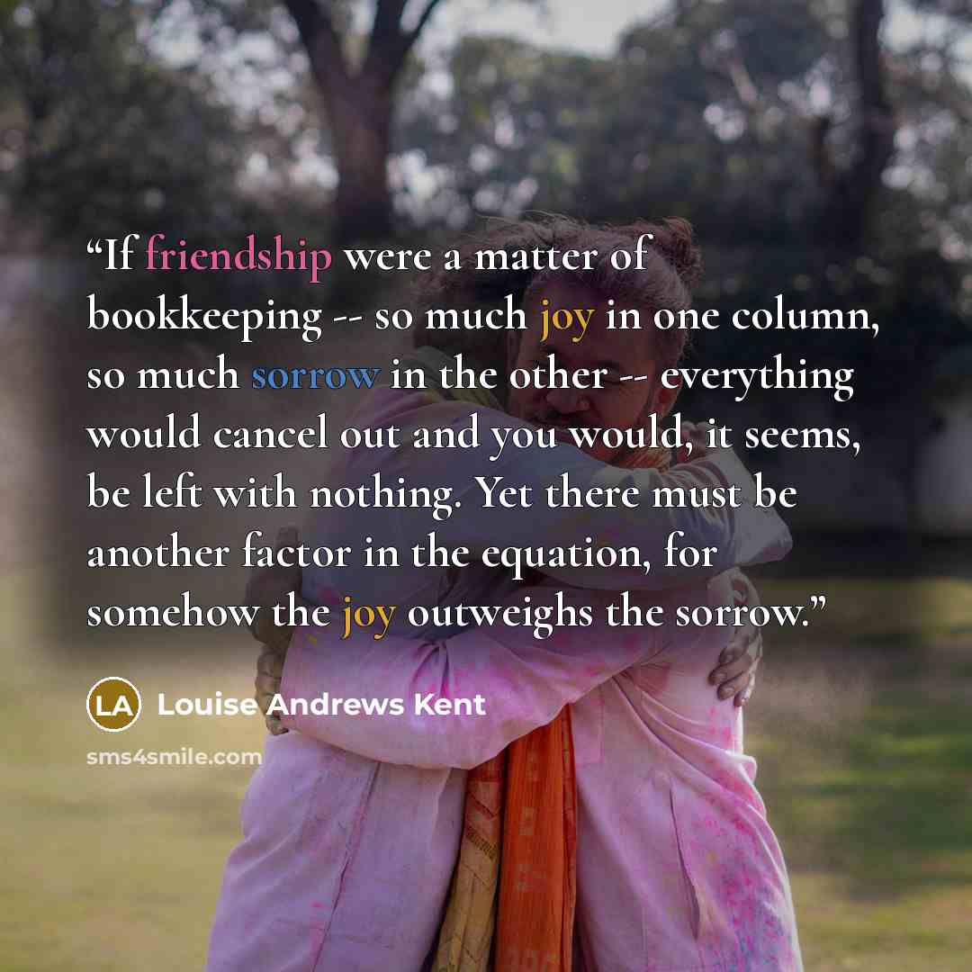“If friendship were a matter of bookkeeping -- so much joy in one column, so much sorrow in the other -- everything would cancel out and you would, it seems, be left with nothing. Yet there must be another factor in the equation, for somehow the joy outweighs the sorrow.” quote by Louise Andrews Kent
