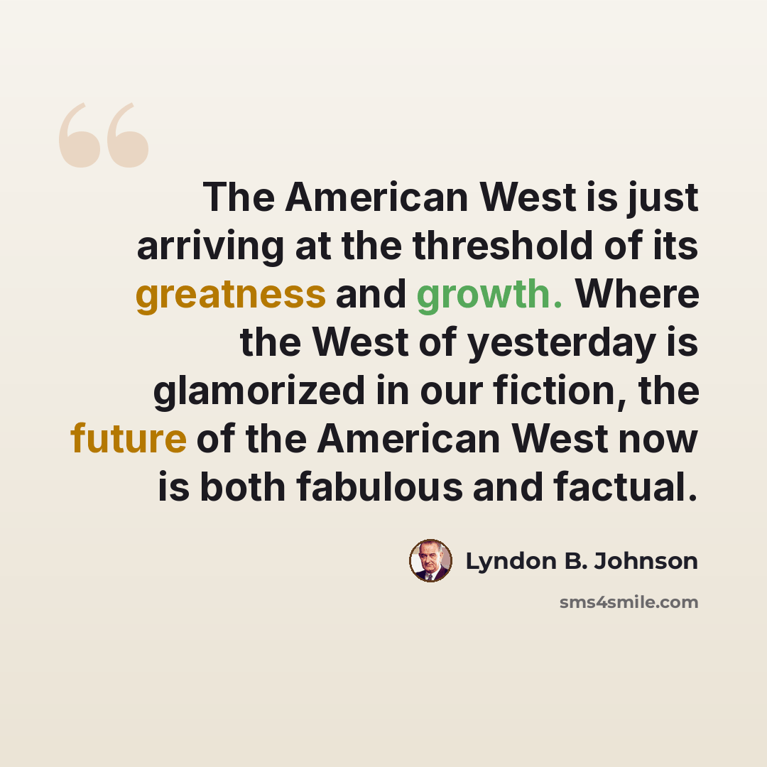 “The American West is just arriving at the threshold of its greatness and growth. Where the West of yesterday is glamorized in our fiction, the future of the American West now is both fabulous and factual.” quote by Lyndon B. Johnson