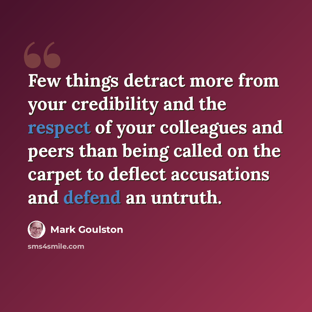 “Few things detract more from your credibility and the respect of your colleagues and peers than being called on the carpet to deflect accusations and defend an untruth.” quote by Mark Goulston