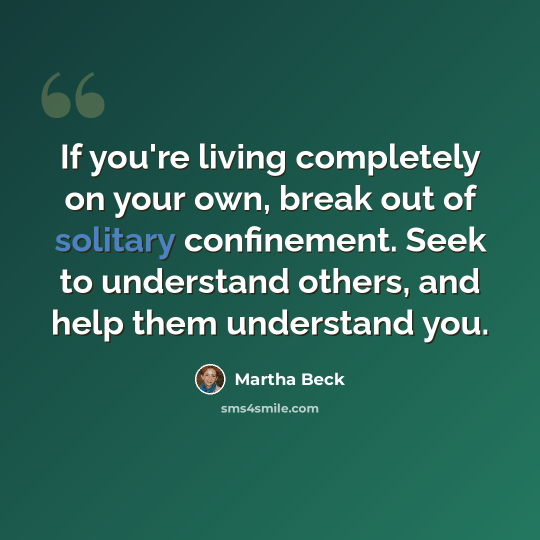 “If you're living completely on your own, break out of solitary confinement. Seek to understand others, and help them understand you.” quote by Martha Beck