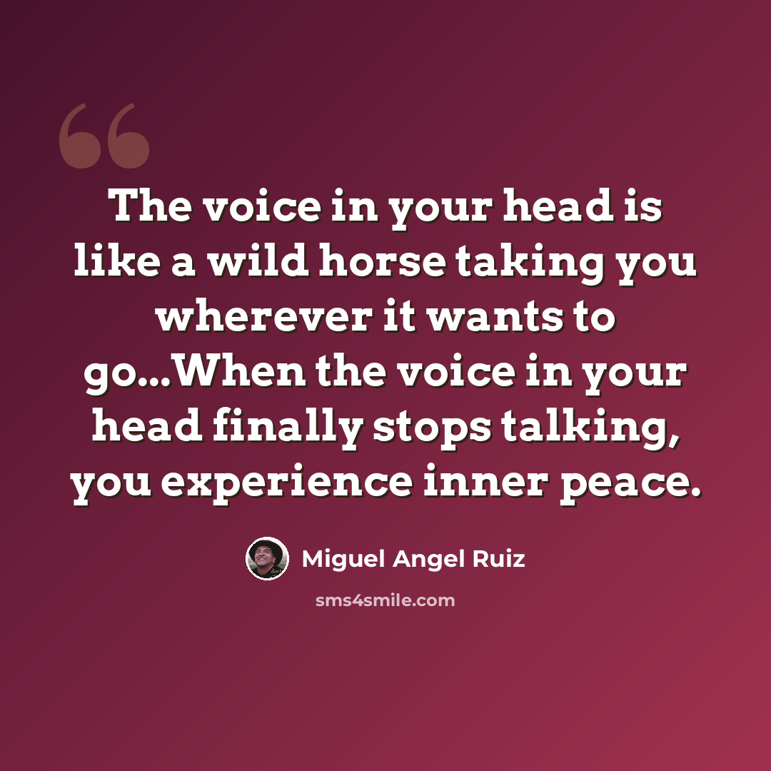 “The voice in your head is like a wild horse taking you wherever it wants to go...When the voice in your head finally stops talking, you experience inner peace.” quote by Miguel Angel Ruiz