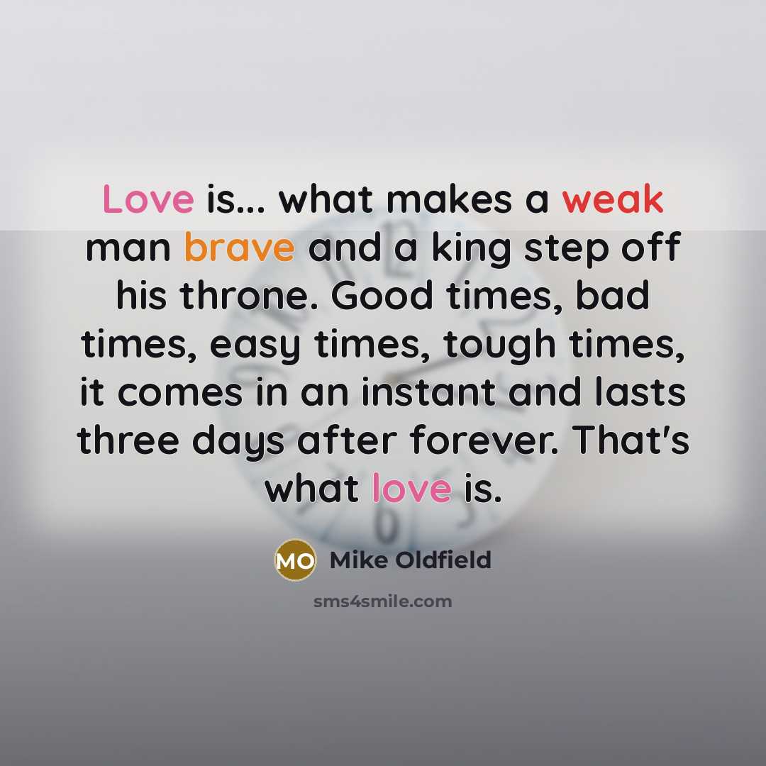 “Love is... what makes a weak man brave and a king step off his throne. Good times, bad times, easy times, tough times, it comes in an instant and lasts three days after forever. That's what love is.” quote by Mike Oldfield