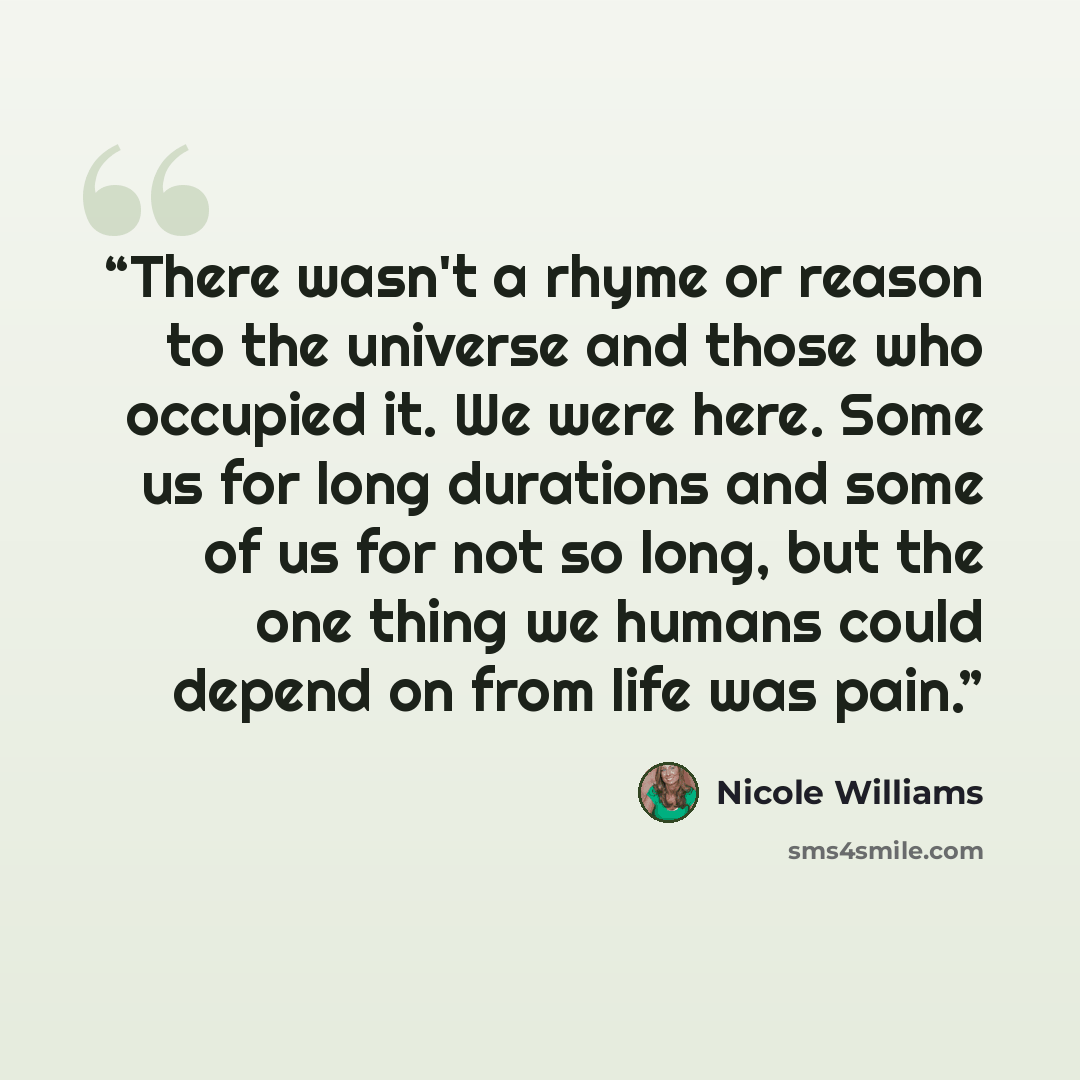 “There wasn't a rhyme or reason to the universe and those who occupied it. We were here. Some us for long durations and some of us for not so long, but the one thing we humans could depend on from life was pain.” quote by Nicole Williams