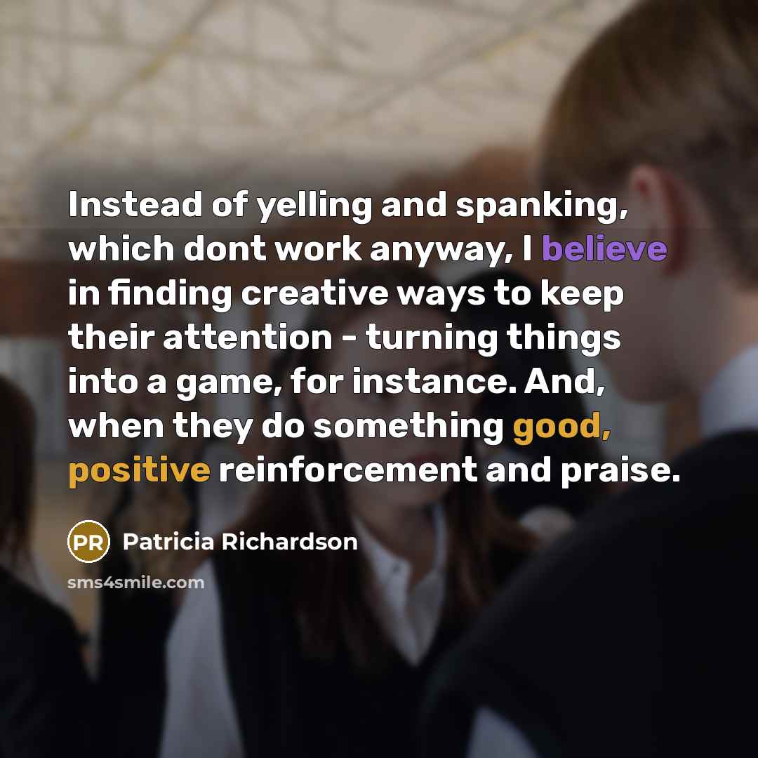 “Instead of yelling and spanking, which dont work anyway, I believe in finding creative ways to keep their attention - turning things into a game, for instance. And, when they do something good, positive reinforcement and praise.” quote by Patricia Richardson