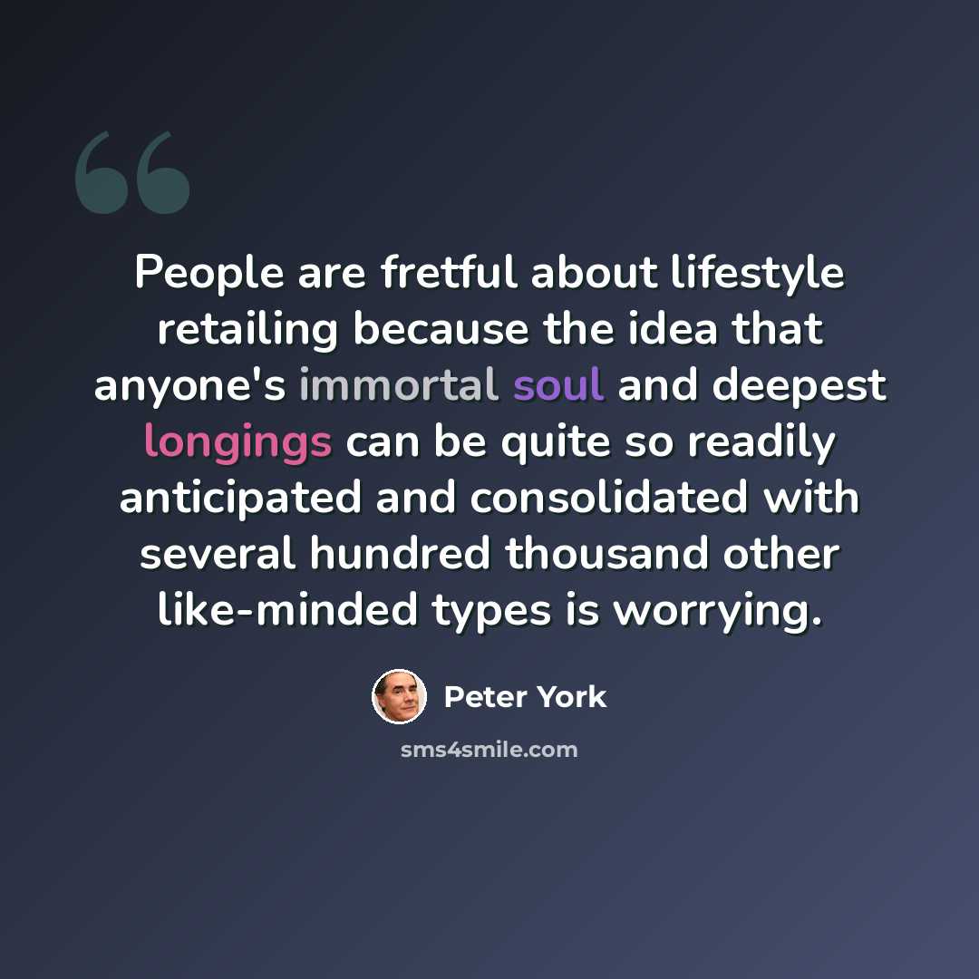 “People are fretful about lifestyle retailing because the idea that anyone's immortal soul and deepest longings can be quite so readily anticipated and consolidated with several hundred thousand other like-minded types is worrying.” quote by Peter York