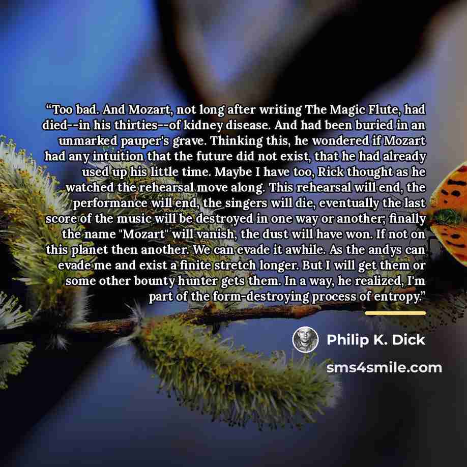 “Too bad. And Mozart, not long after writing The Magic Flute, had died--in his thirties--of kidney disease. And had been buried in an unmarked pauper's grave. Thinking this, he wondered if Mozart had any intuition that the future did not exist, that he had already used up his little time. Maybe I…” quote by Philip K. Dick