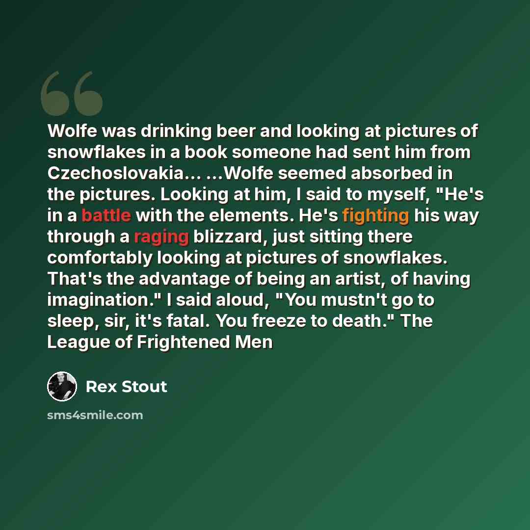 “Wolfe was drinking beer and looking at pictures of snowflakes in a book someone had sent him from Czechoslovakia... ...Wolfe seemed absorbed in the pictures. Looking at him, I said to myself, "He's in a battle with the elements. He's fighting his way through a raging blizzard, just sitting there…” quote by Rex Stout