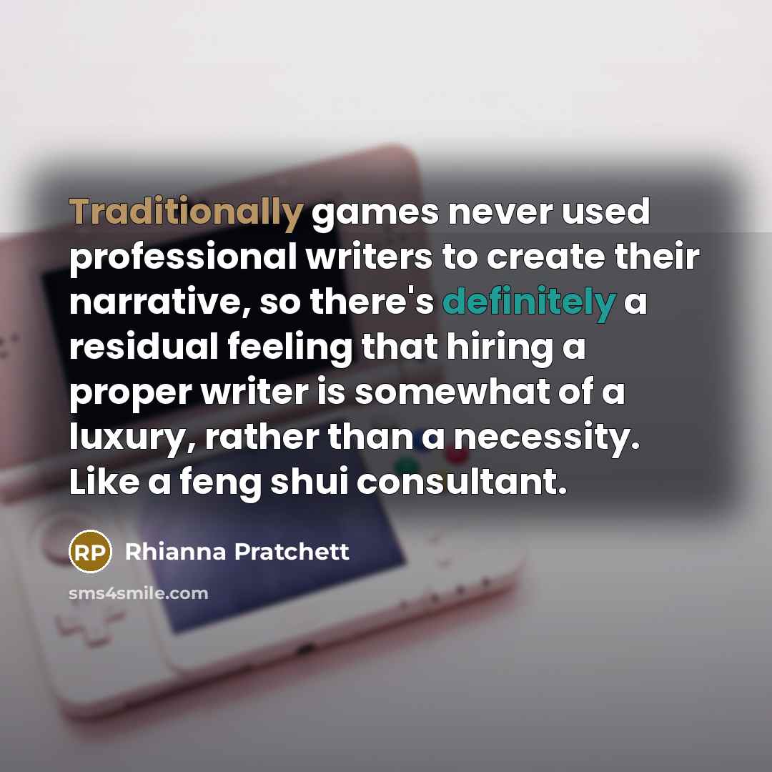 “Traditionally games never used professional writers to create their narrative, so there's definitely a residual feeling that hiring a proper writer is somewhat of a luxury, rather than a necessity. Like a feng shui consultant.” quote by Rhianna Pratchett