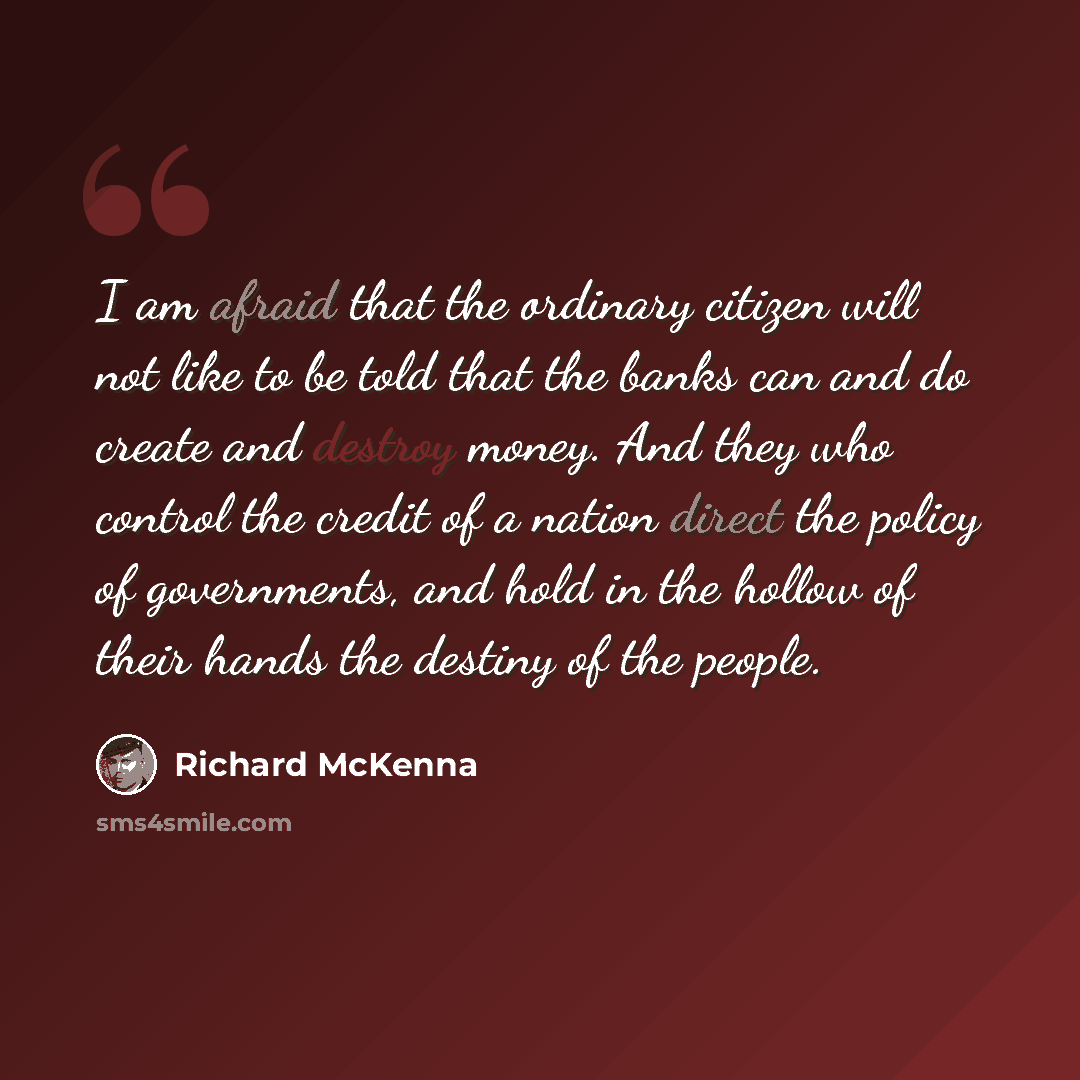 “I am afraid that the ordinary citizen will not like to be told that the banks can and do create and destroy money. And they who control the credit of a nation direct the policy of governments, and hold in the hollow of their hands the destiny of the people.” quote by Richard McKenna