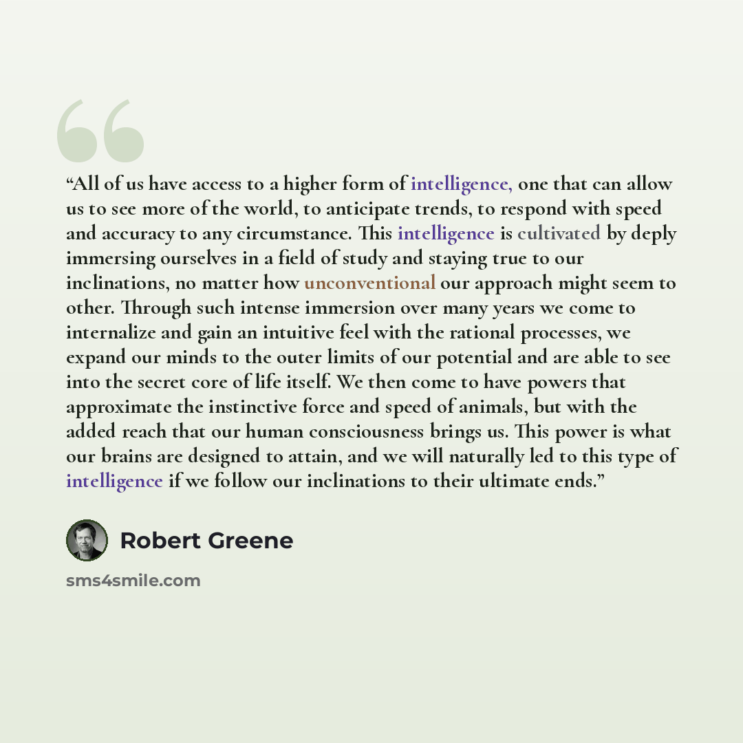 “All of us have access to a higher form of intelligence, one that can allow us to see more of the world, to anticipate trends, to respond with speed and accuracy to any circumstance. This intelligence is cultivated by deply immersing ourselves in a field of study and staying true to our…” quote by Robert Greene