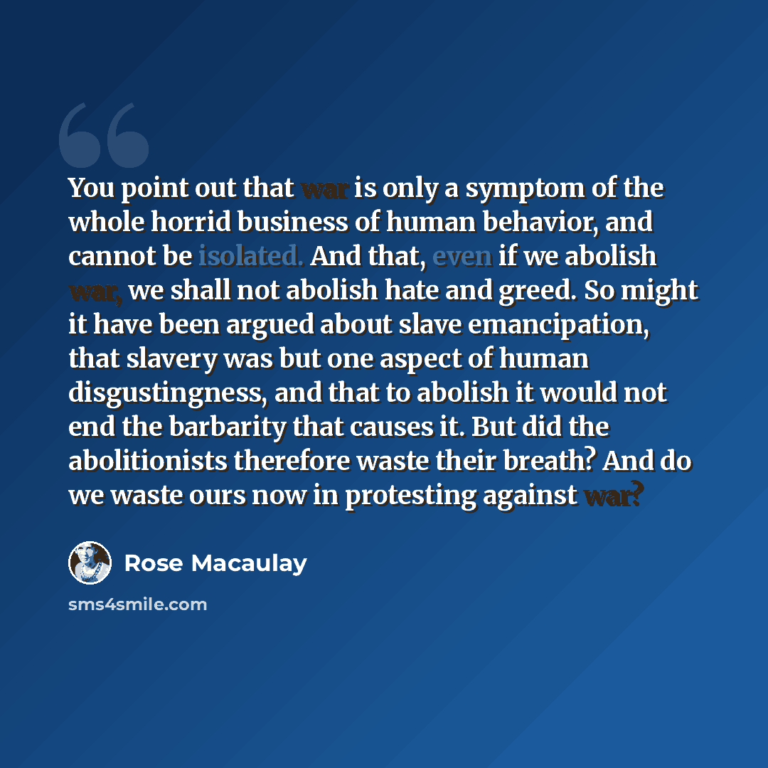 “You point out that war is only a symptom of the whole horrid business of human behavior, and cannot be isolated. And that, even if we abolish war, we shall not abolish hate and greed. So might it have been argued about slave emancipation, that slavery was but one aspect of human disgustingness…” quote by Rose Macaulay