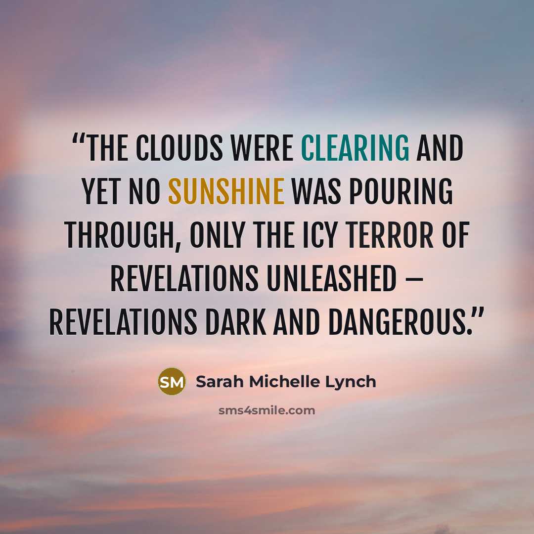 “The clouds were clearing and yet no sunshine was pouring through, only the icy terror of revelations unleashed – revelations dark and dangerous.” quote by Sarah Michelle Lynch