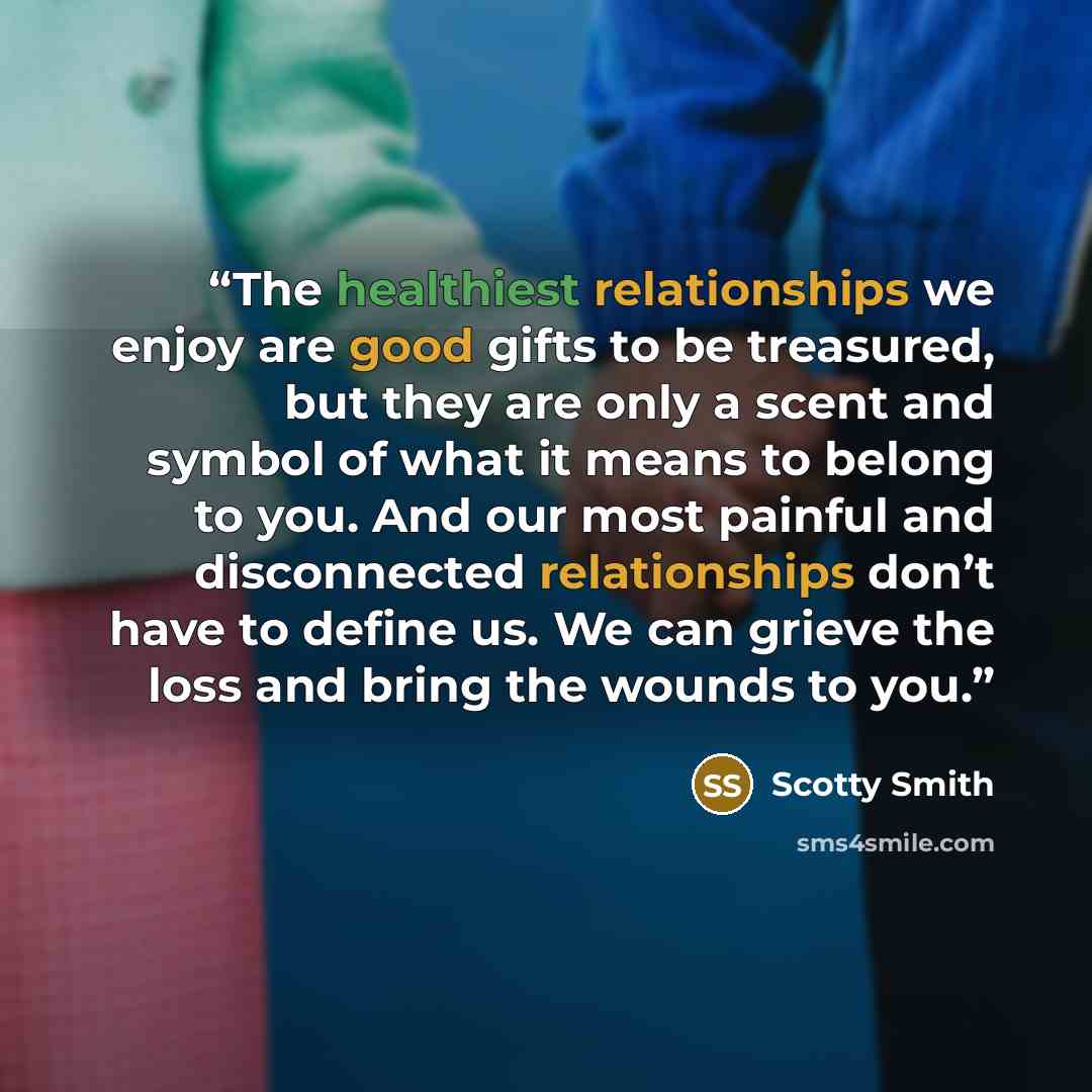 “The healthiest relationships we enjoy are good gifts to be treasured, but they are only a scent and symbol of what it means to belong to you. And our most painful and disconnected relationships don’t have to define us. We can grieve the loss and bring the wounds to you.” quote by Scotty Smith