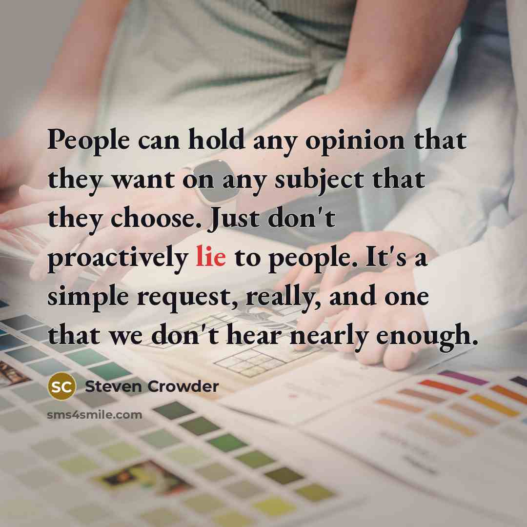 “People can hold any opinion that they want on any subject that they choose. Just don't proactively lie to people. It's a simple request, really, and one that we don't hear nearly enough.” quote by Steven Crowder