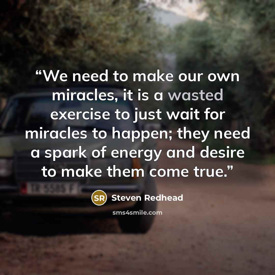 “We need to make our own miracles, it is a wasted exercise to just wait for miracles to happen; they need a spark of energy and desire to make them come true.” quote by Steven Redhead