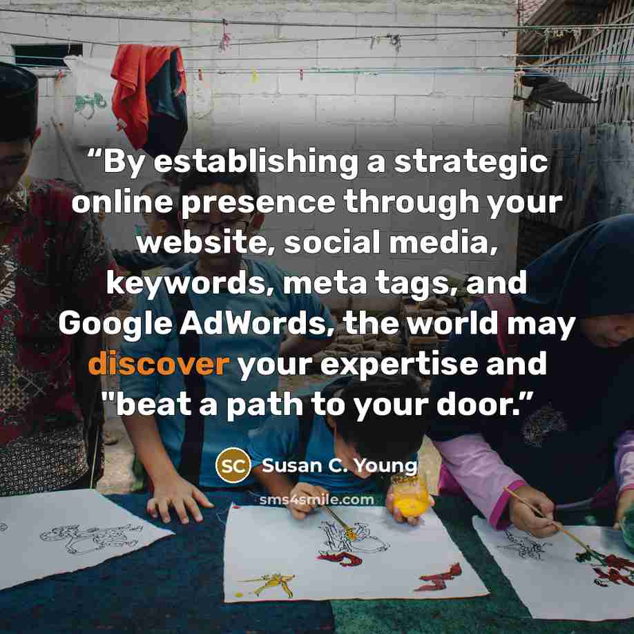 “By establishing a strategic online presence through your website, social media, keywords, meta tags, and Google AdWords, the world may discover your expertise and "beat a path to your door.” quote by Susan C. Young