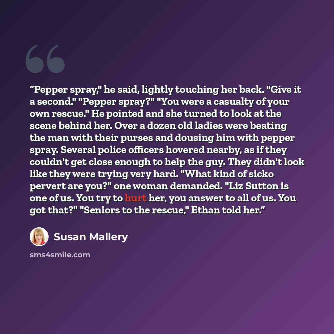 “Pepper spray," he said, lightly touching her back. "Give it a second." "Pepper spray?" "You were a casualty of your own rescue." He pointed and she turned to look at the scene behind her. Over a dozen old ladies were beating the man with their purses and dousing him with pepper spray. Several…” quote by Susan Mallery
