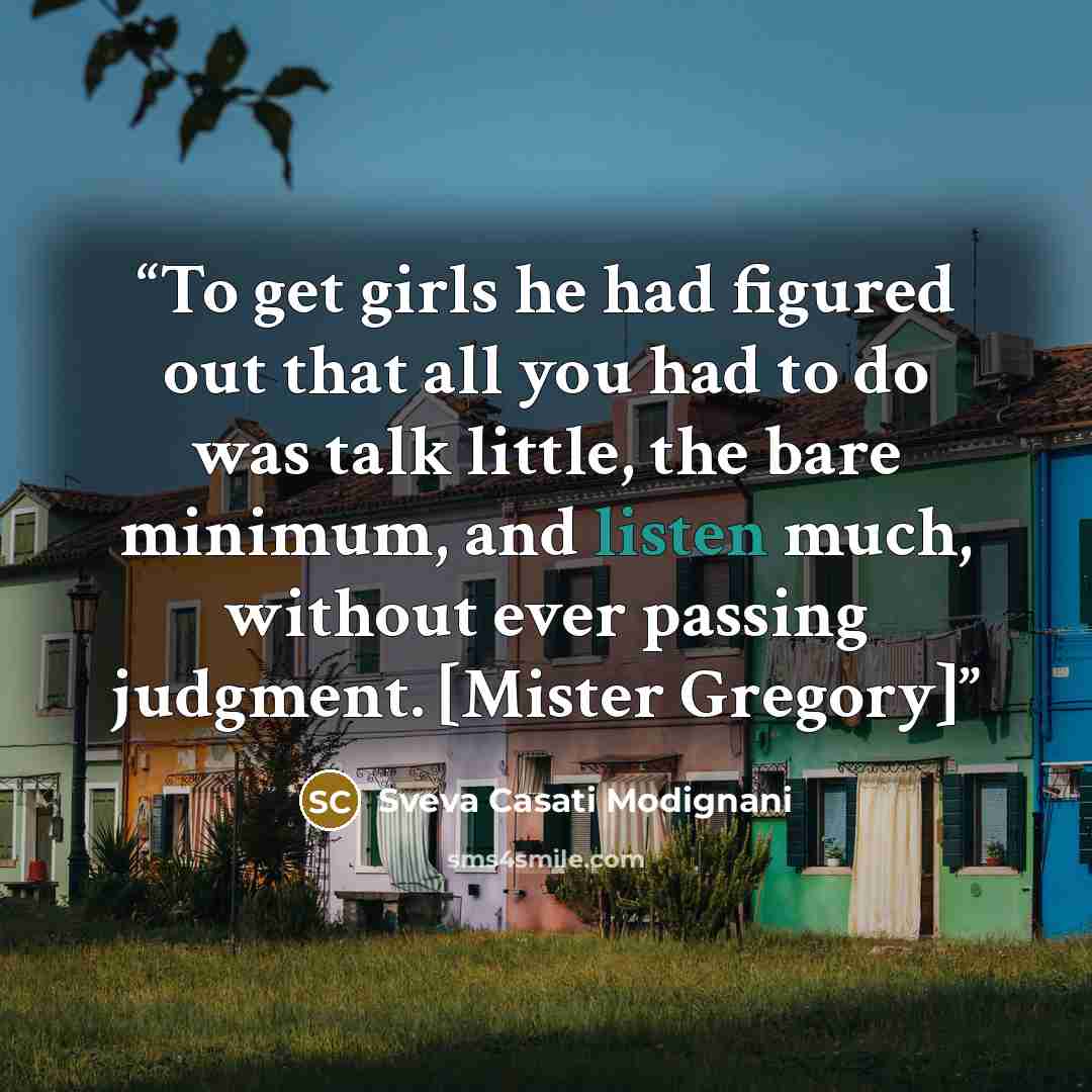 “To get girls he had figured out that all you had to do was talk little, the bare minimum, and listen much, without ever passing judgment. [Mister Gregory]” quote by Sveva Casati Modignani