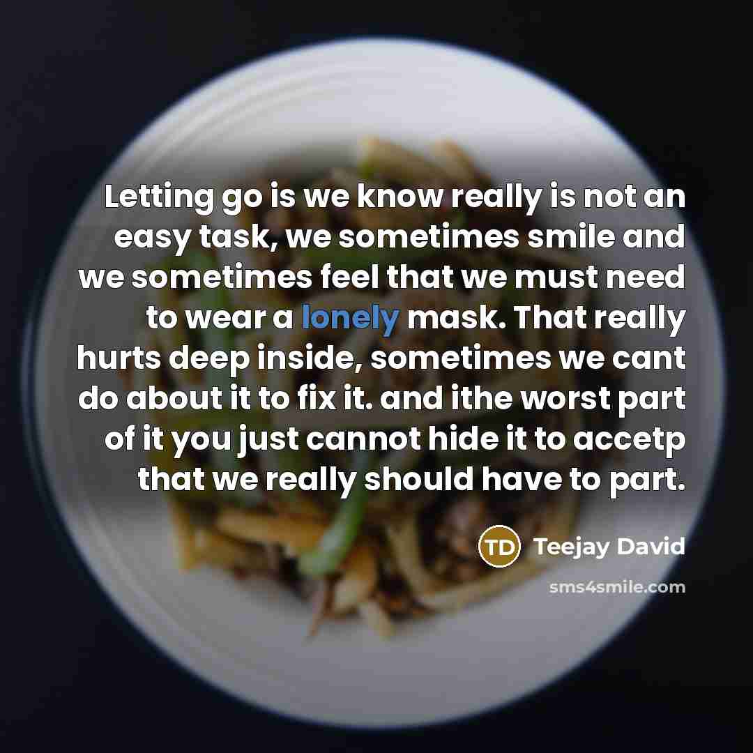 “Letting go is we know really is not an easy task, we sometimes smile and we sometimes feel that we must need to wear a lonely mask. That really hurts deep inside, sometimes we cant do about it to fix it. and ithe worst part of it you just cannot hide it to accetp that we really should have to part.” quote by Teejay David