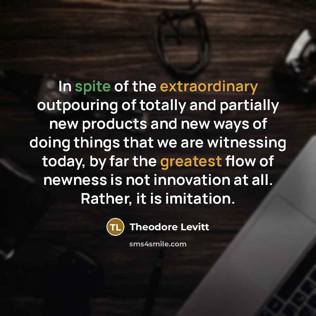 “In spite of the extraordinary outpouring of totally and partially new products and new ways of doing things that we are witnessing today, by far the greatest flow of newness is not innovation at all. Rather, it is imitation.” quote by Theodore Levitt