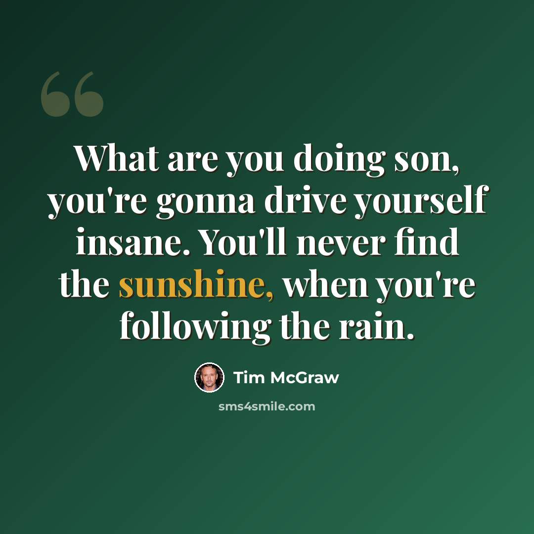 “What are you doing son, you're gonna drive yourself insane. You'll never find the sunshine, when you're following the rain.” quote by Tim McGraw